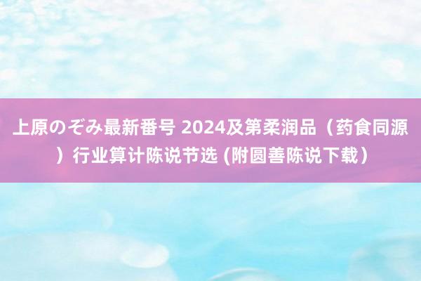 上原のぞみ最新番号 2024及第柔润品（药食同源）行业算计陈说节选 (附圆善陈说下载）