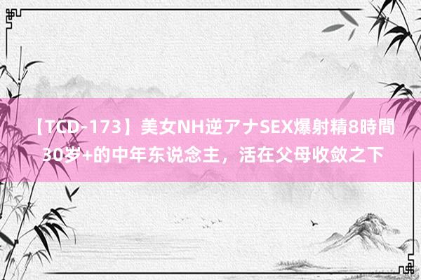 【TCD-173】美女NH逆アナSEX爆射精8時間 30岁+的中年东说念主，活在父母收敛之下