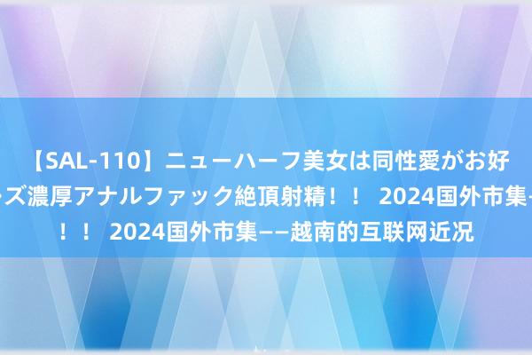 【SAL-110】ニューハーフ美女は同性愛がお好き♪ ニューハーフレズ濃厚アナルファック絶頂射精！！ 2024国外市集——越南的互联网近况