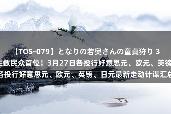 【TOS-079】となりの若奥さんの童貞狩り 3 美月 好意思国确诊东谈主数民众首位！3月27日各投行好意思元、欧元、英镑、日元最新走动计谋汇总