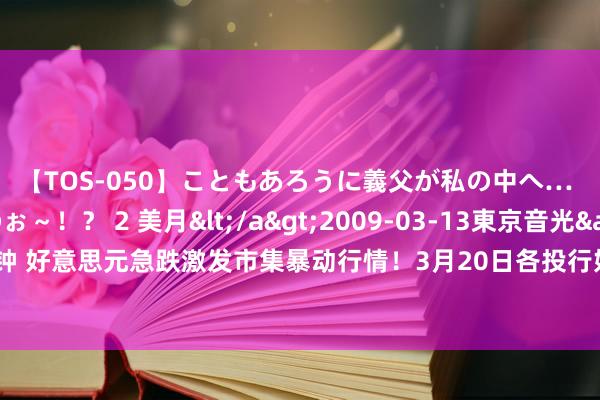 【TOS-050】こともあろうに義父が私の中へ… え～中出しなのぉ～！？ 2 美月</a>2009-03-13東京音光&$東京音光86分钟 好意思元急跌激发市集暴动行情！3月20日各投行好意思元、欧元、英镑、日元最新往还策略汇总