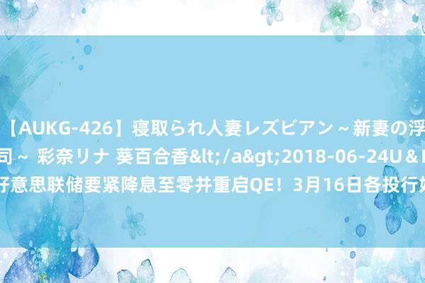 【AUKG-426】寝取られ人妻レズビアン～新妻の浮気相手は夫の上司～ 彩奈リナ 葵百合香</a>2018-06-24U＆K&$U＆K130分钟 好意思联储要紧降息至零并重启QE！3月16日各投行好意思元、欧元、英镑、日元最新友往策略汇总