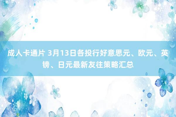 成人卡通片 3月13日各投行好意思元、欧元、英镑、日元最新友往策略汇总