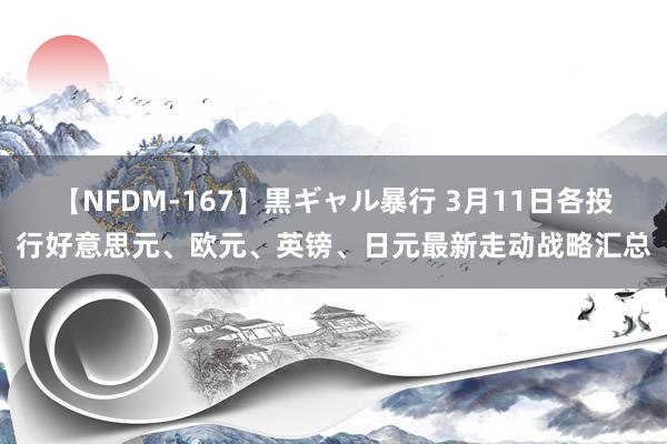 【NFDM-167】黒ギャル暴行 3月11日各投行好意思元、欧元、英镑、日元最新走动战略汇总