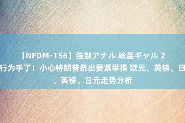 【NFDM-156】強制アナル 輪姦ギャル 2 刚刚日本央行为手了！小心特朗普祭出要紧举措 欧元、英镑、日元走势分析