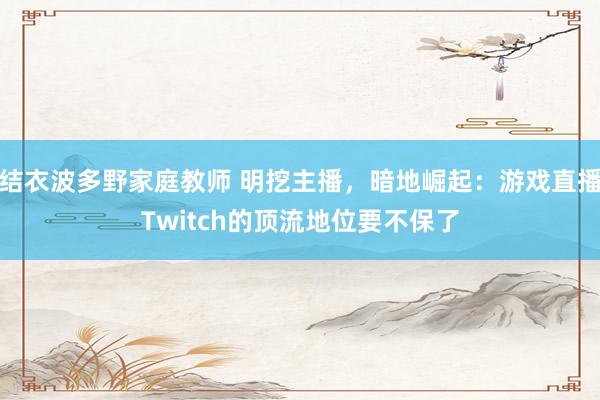 结衣波多野家庭教师 明挖主播，暗地崛起：游戏直播Twitch的顶流地位要不保了