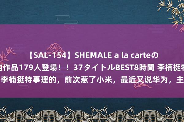 【SAL-154】SHEMALE a la carteの歴史 2 2011～2013 国内作品179人登場！！37タイトルBEST8時間 李楠挺特事理的，前次惹了小米，最近又说华为，主打一个均衡 #夏季生涯