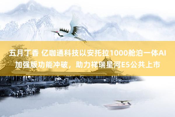 五月丁香 亿咖通科技以安托拉1000舱泊一体AI加强版功能冲破，助力祥瑞星河E5公共上市