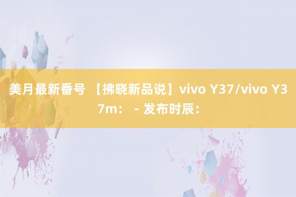 美月最新番号 【拂晓新品说】vivo Y37/vivo Y37m： - 发布时辰：