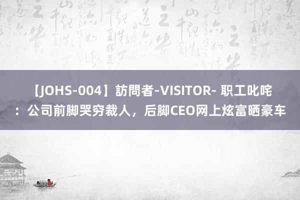 【JOHS-004】訪問者-VISITOR- 职工叱咤：公司前脚哭穷裁人，后脚CEO网上炫富晒豪车