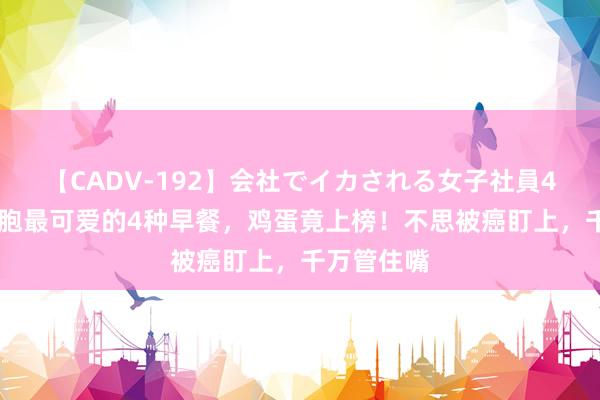 【CADV-192】会社でイカされる女子社員4時間 癌细胞最可爱的4种早餐，鸡蛋竟上榜！不思被癌盯上，千万管住嘴