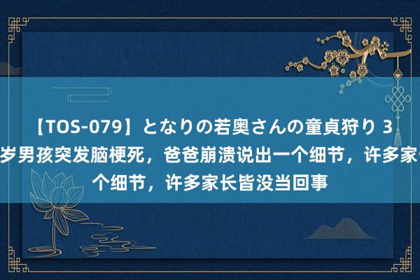 【TOS-079】となりの若奥さんの童貞狩り 3 美月 浙江14岁男孩突发脑梗死，爸爸崩溃说出一个细节，许多家长皆没当回事