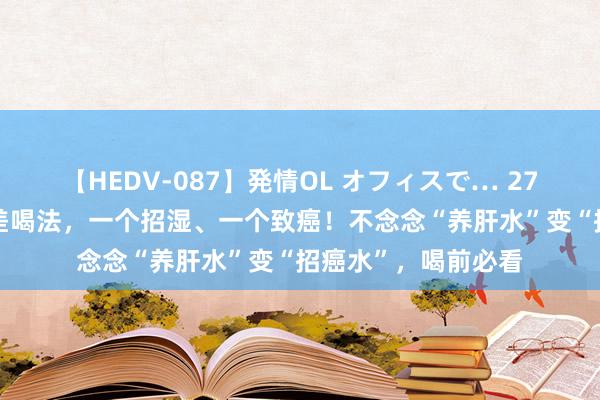 【HEDV-087】発情OL オフィスで… 27 枸杞泡水有2个最差喝法，一个招湿、一个致癌！不念念“养肝水”变“招癌水”，喝前必看