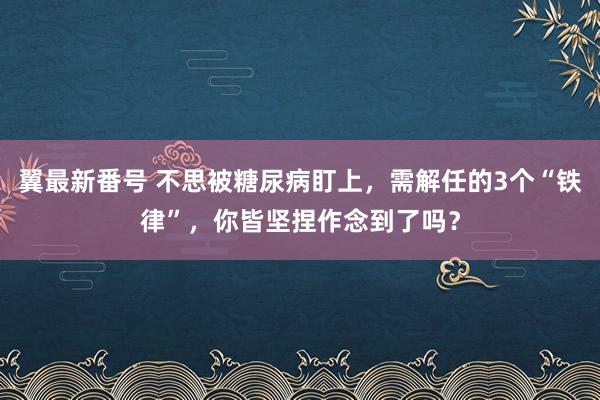 翼最新番号 不思被糖尿病盯上，需解任的3个“铁律”，你皆坚捏作念到了吗？