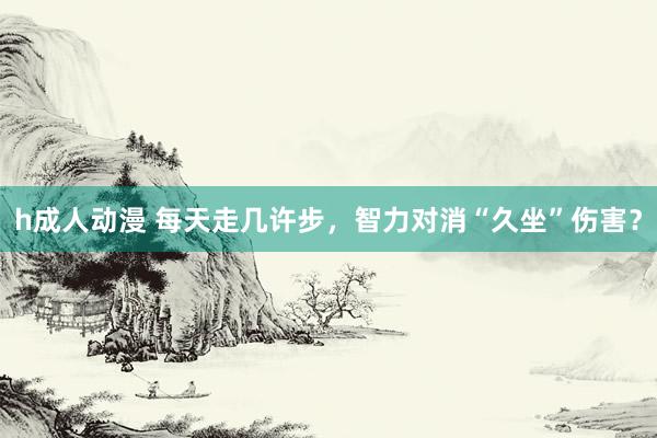 h成人动漫 每天走几许步，智力对消“久坐”伤害？