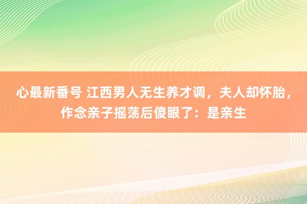 心最新番号 江西男人无生养才调，夫人却怀胎，作念亲子摇荡后傻眼了：是亲生