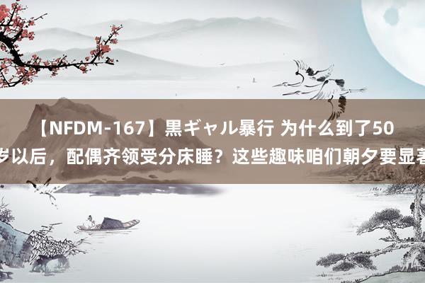 【NFDM-167】黒ギャル暴行 为什么到了50岁以后，配偶齐领受分床睡？这些趣味咱们朝夕要显著