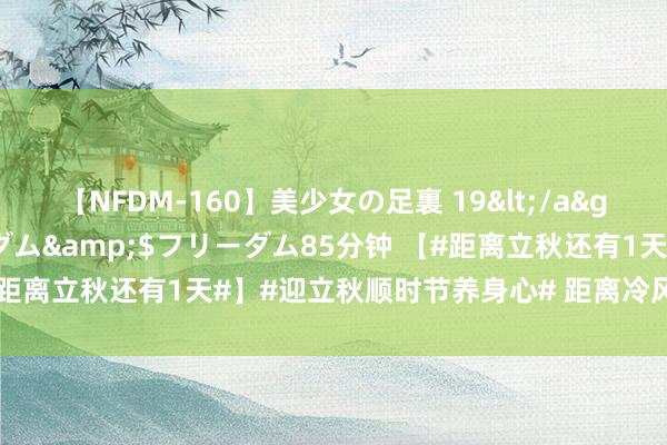 【NFDM-160】美少女の足裏 19</a>2010-01-05フリーダム&$フリーダム85分钟 【#距离立秋还有1天#】#迎立秋顺时节养身心# 距离冷风至、白露生的