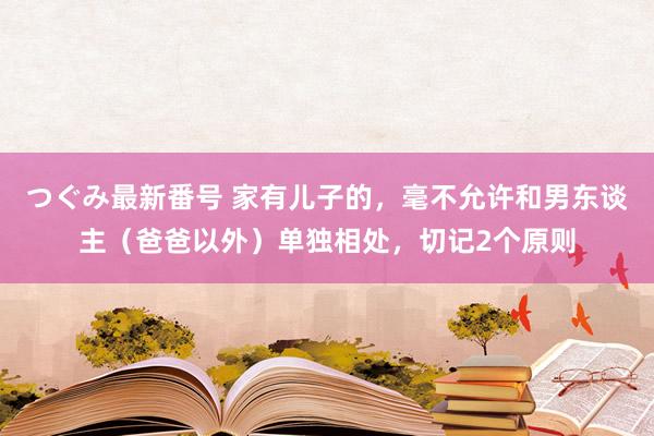 つぐみ最新番号 家有儿子的，毫不允许和男东谈主（爸爸以外）单独相处，切记2个原则