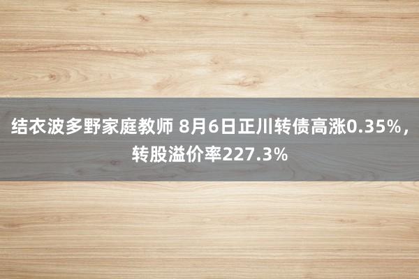 结衣波多野家庭教师 8月6日正川转债高涨0.35%，转股溢价率227.3%