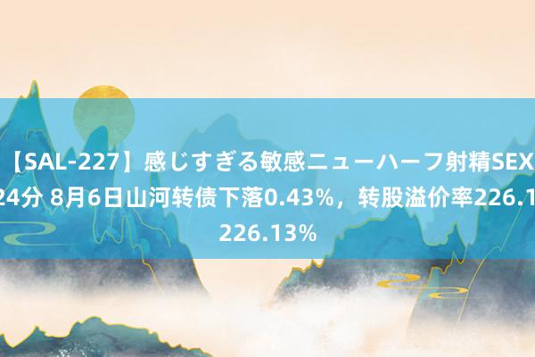 【SAL-227】感じすぎる敏感ニューハーフ射精SEX1124分 8月6日山河转债下落0.43%，转股溢价率226.13%