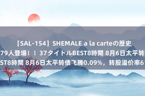 【SAL-154】SHEMALE a la carteの歴史 2 2011～2013 国内作品179人登場！！37タイトルBEST8時間 8月6日太平转债飞腾0.09%，转股溢价率61.1%