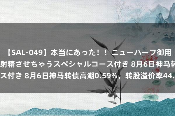 【SAL-049】本当にあった！！ニューハーフ御用達 性感エステサロン 4 射精させちゃうスペシャルコース付き 8月6日神马转债高潮0.59%，转股溢价率44.26%