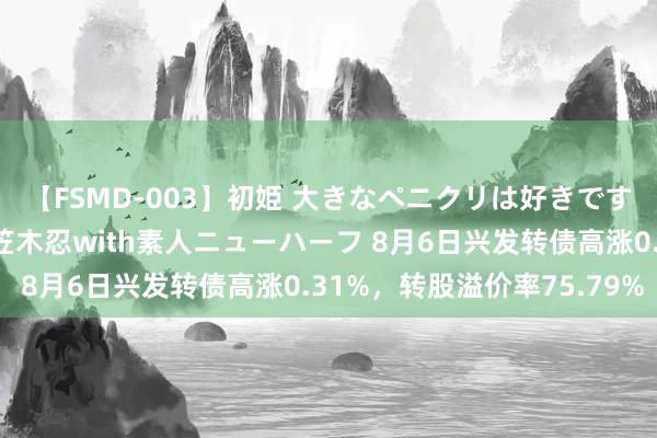 【FSMD-003】初姫 大きなペニクリは好きですか！？ ニューハーフ笠木忍with素人ニューハーフ 8月6日兴发转债高涨0.31%，转股溢价率75.79%