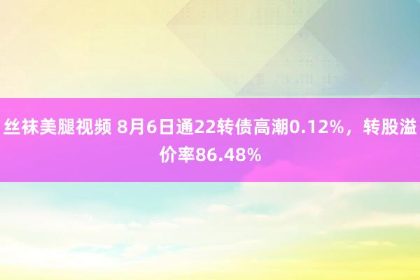 丝袜美腿视频 8月6日通22转债高潮0.12%，转股溢价率86.48%