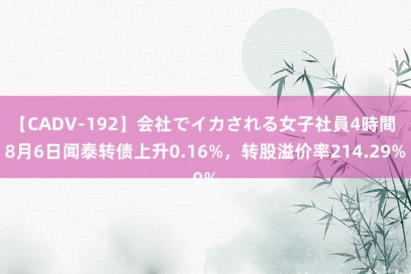 【CADV-192】会社でイカされる女子社員4時間 8月6日闻泰转债上升0.16%，转股溢价率214.29%