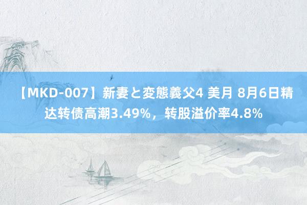 【MKD-007】新妻と変態義父4 美月 8月6日精达转债高潮3.49%，转股溢价率4.8%