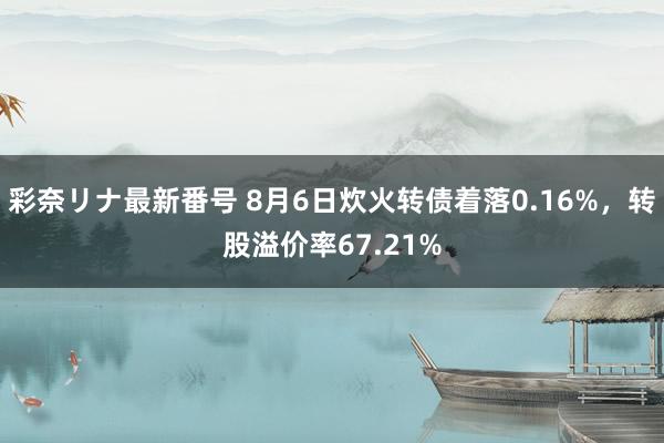 彩奈リナ最新番号 8月6日炊火转债着落0.16%，转股溢价率67.21%