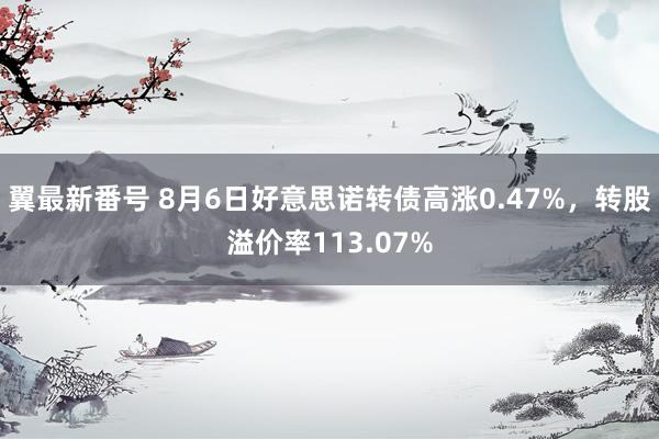 翼最新番号 8月6日好意思诺转债高涨0.47%，转股溢价率113.07%