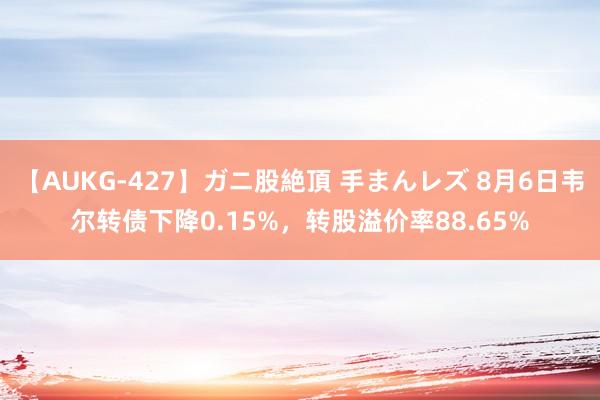 【AUKG-427】ガニ股絶頂 手まんレズ 8月6日韦尔转债下降0.15%，转股溢价率88.65%