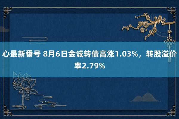 心最新番号 8月6日金诚转债高涨1.03%，转股溢价率2.79%