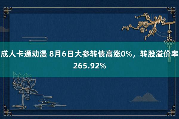 成人卡通动漫 8月6日大参转债高涨0%，转股溢价率265.92%