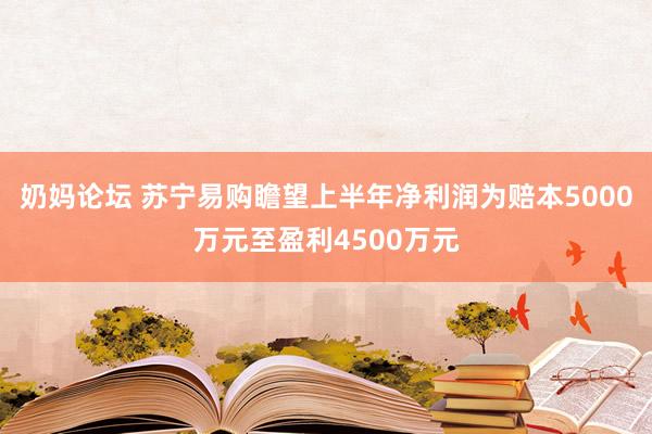 奶妈论坛 苏宁易购瞻望上半年净利润为赔本5000万元至盈利4500万元