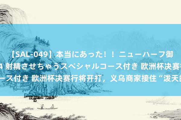 【SAL-049】本当にあった！！ニューハーフ御用達 性感エステサロン 4 射精させちゃうスペシャルコース付き 欧洲杯决赛行将开打，义乌商家接住“泼天的高贵”