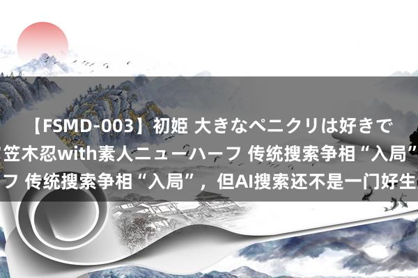 【FSMD-003】初姫 大きなペニクリは好きですか！？ ニューハーフ笠木忍with素人ニューハーフ 传统搜索争相“入局”，但AI搜索还不是一门好生意