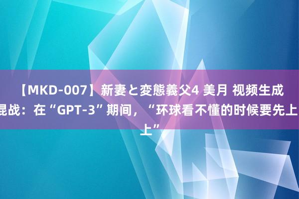 【MKD-007】新妻と変態義父4 美月 视频生成混战：在“GPT-3”期间，“环球看不懂的时候要先上”