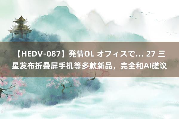 【HEDV-087】発情OL オフィスで… 27 三星发布折叠屏手机等多款新品，完全和AI磋议