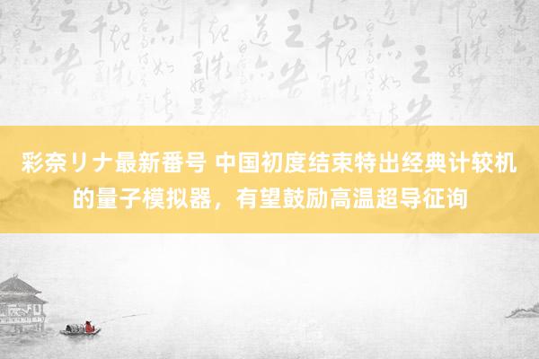 彩奈リナ最新番号 中国初度结束特出经典计较机的量子模拟器，有望鼓励高温超导征询