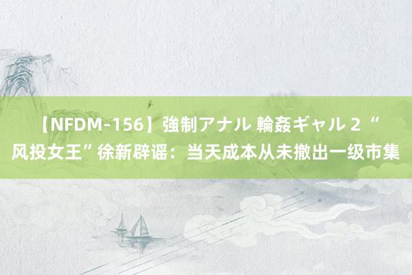 【NFDM-156】強制アナル 輪姦ギャル 2 “风投女王”徐新辟谣：当天成本从未撤出一级市集