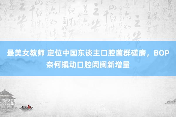 最美女教师 定位中国东谈主口腔菌群磋磨，BOP奈何撬动口腔阛阓新增量