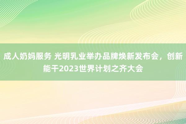 成人奶妈服务 光明乳业举办品牌焕新发布会，创新能干2023世界计划之齐大会