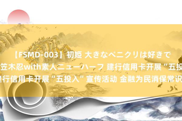 【FSMD-003】初姫 大きなペニクリは好きですか！？ ニューハーフ笠木忍with素人ニューハーフ 建行信用卡开展“五投入”宣传活动 金融为民消保常识进心间