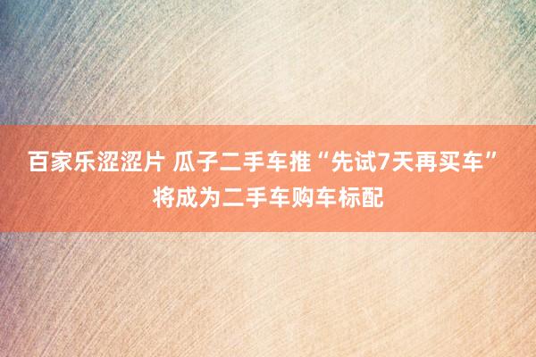 百家乐涩涩片 瓜子二手车推“先试7天再买车” 将成为二手车购车标配