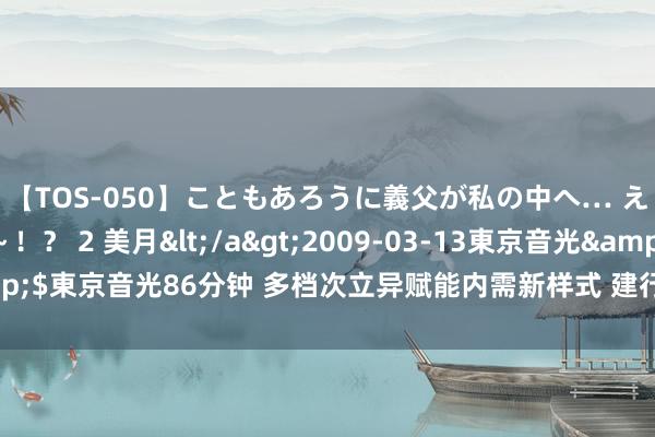 【TOS-050】こともあろうに義父が私の中へ… え～中出しなのぉ～！？ 2 美月</a>2009-03-13東京音光&$東京音光86分钟 多档次立异赋能内需新样式 建行信用卡力促耗尽提质增效