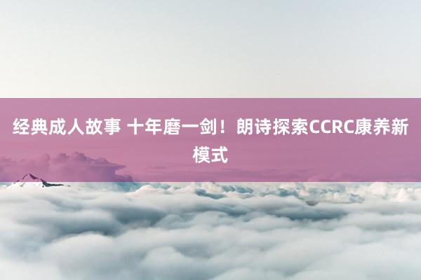 经典成人故事 十年磨一剑！朗诗探索CCRC康养新模式