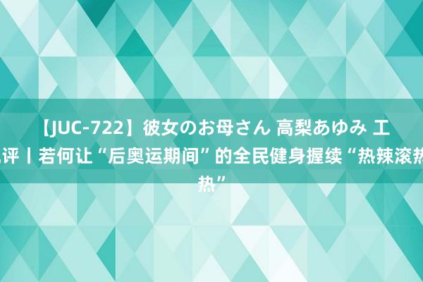 【JUC-722】彼女のお母さん 高梨あゆみ 工视评丨若何让“后奥运期间”的全民健身握续“热辣滚热”